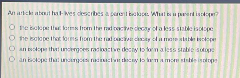 an article about half - lives describes a parent isotope. what is a parent isotope? the isotope that forms from the radioactive decay of a less stable isotope the isotope that forms from the radioactive decay of a more stable isotope an isotope that undergoes radioactive decay to form a less stable isotope an isotope that undergoes radioactive decay to form a more stable isotope