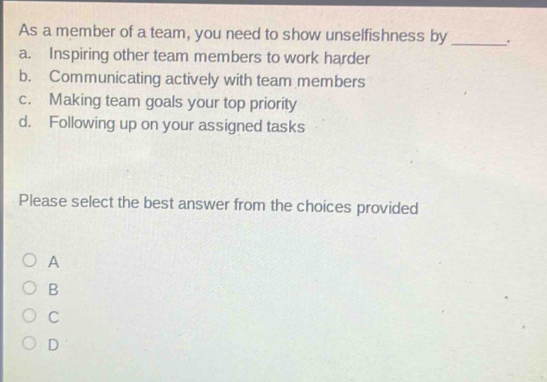 as a member of a team, you need to show unselfishness by _. a. inspiring other team members to work harder b. communicating actively with team members c. making team goals your top priority d. following up on your assigned tasks please select the best answer from the choices provided a b c d