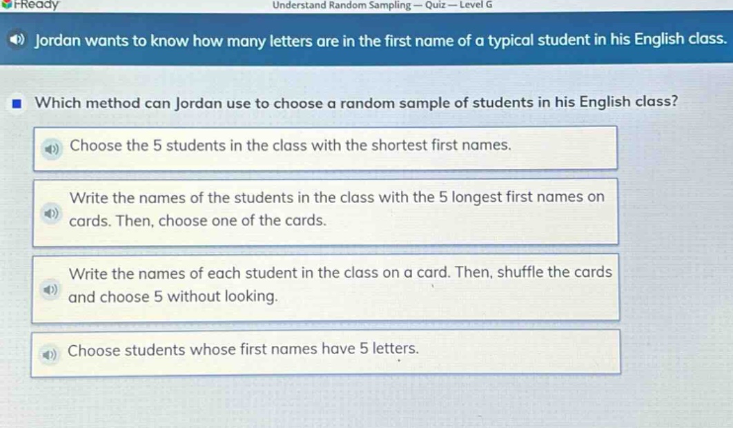 jordan wants to know how many letters are in the first name of a typical student in his english class. which method can jordan use to choose a random sample of students in his english class? choose the 5 students in the class with the shortest first names. write the names of the students in the class with the 5 longest first names on cards. then, choose one of the cards. write the names of each student in the class on a card. then, shuffle the cards and choose 5 without looking. choose students whose first names have 5 letters.