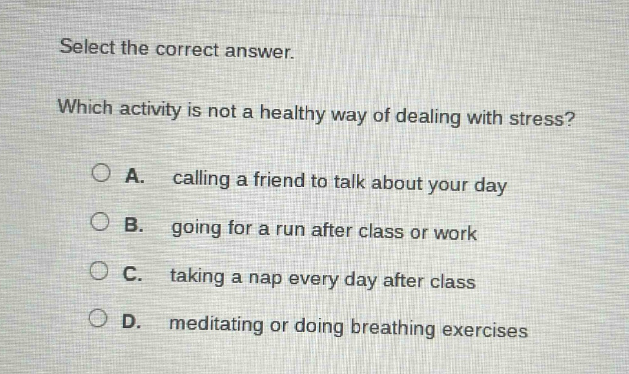 select the correct answer. which activity is not a healthy way of dealing with stress? a. calling a friend to talk about your day b. going for a run after class or work c. taking a nap every day after class d. meditating or doing breathing exercises