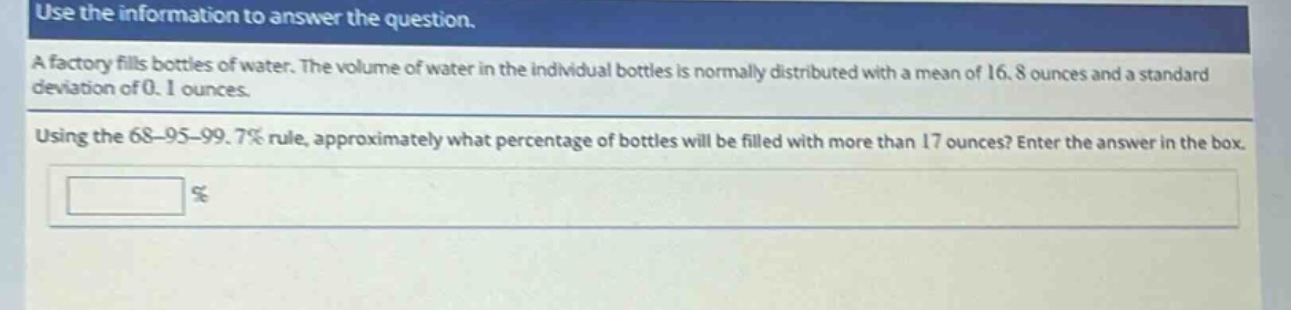 use the information to answer the question. a factory fills bottles of water. the volume of water in the individual bottles is normally distributed with a mean of 16.8 ounces and a standard deviation of 0.1 ounces. using the 68 - 95 - 99.7% rule, approximately what percentage of bottles will be filled with more than 17 ounces? enter the answer in the box. %