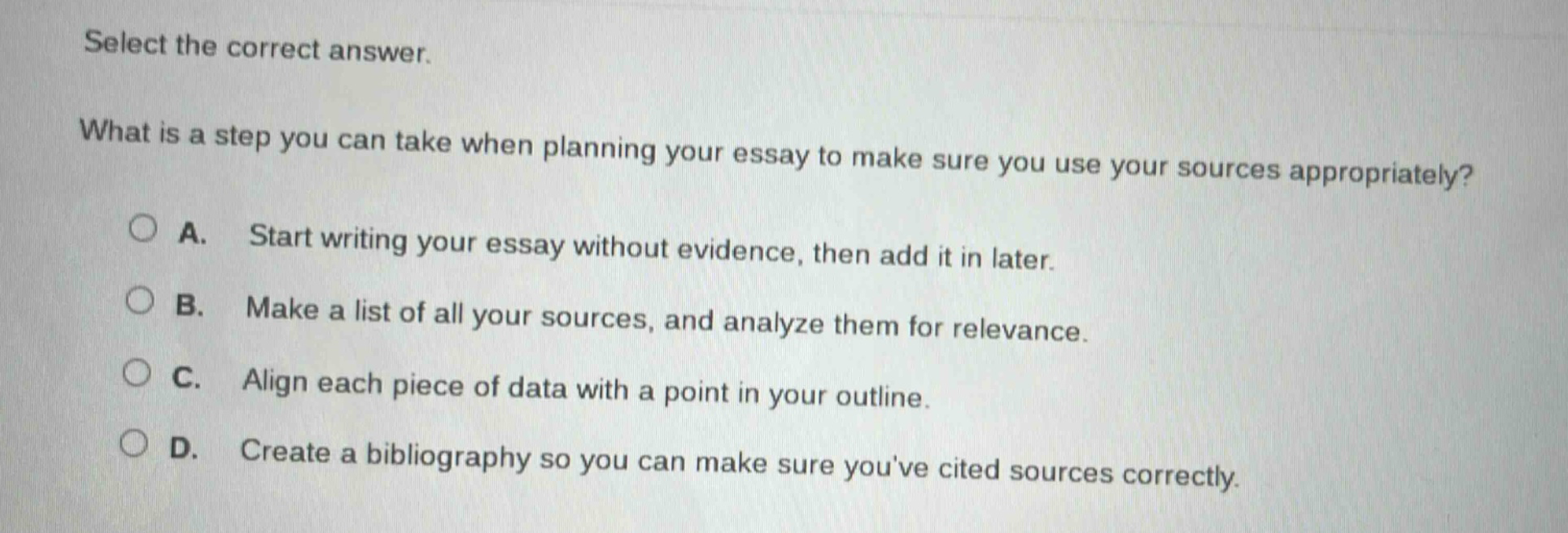 select the correct answer. what is a step you can take when planning your essay to make sure you use your sources appropriately? a. start writing your essay without evidence, then add it in later. b. make a list of all your sources, and analyze them for relevance. c. align each piece of data with a point in your outline. d. create a bibliography so you can make sure youve cited sources correctly.