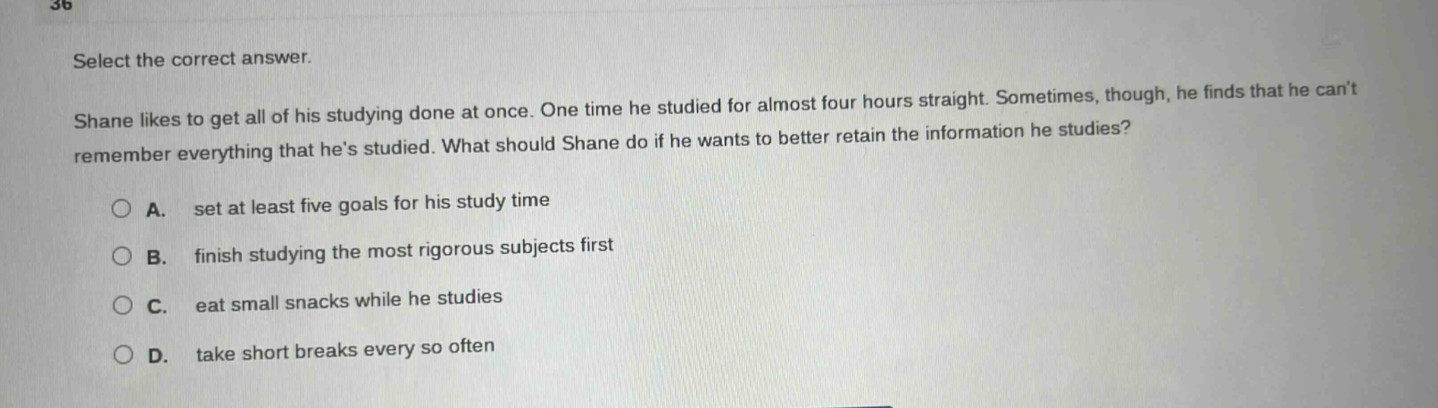 select the correct answer. shane likes to get all of his studying done at once. one time he studied for almost four hours straight. sometimes, though, he finds that he cant remember everything that hes studied. what should shane do if he wants to better retain the information he studies? a. set at least five goals for his study time b. finish studying the most rigorous subjects first c. eat small snacks while he studies d. take short breaks every so often