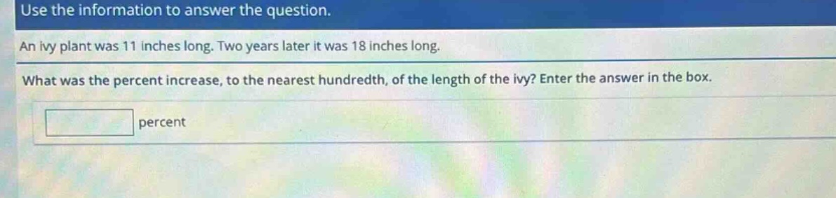 use the information to answer the question. an ivy plant was 11 inches long. two years later it was 18 inches long. what was the percent increase, to the nearest hundredth, of the length of the ivy? enter the answer in the box. percent