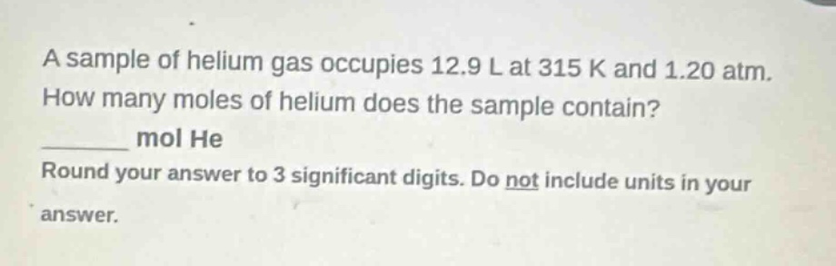 a sample of helium gas occupies 12.9 l at 315 k and 1.20 atm. how many moles of helium does the sample contain? ______ mol he round your answer to 3 significant digits. do not include units in your answer.