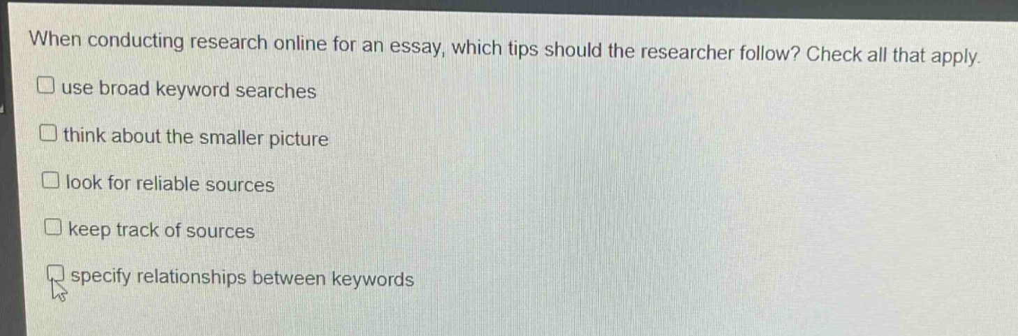 when conducting research online for an essay, which tips should the researcher follow? check all that apply. use broad keyword searches think about the smaller picture look for reliable sources keep track of sources specify relationships between keywords