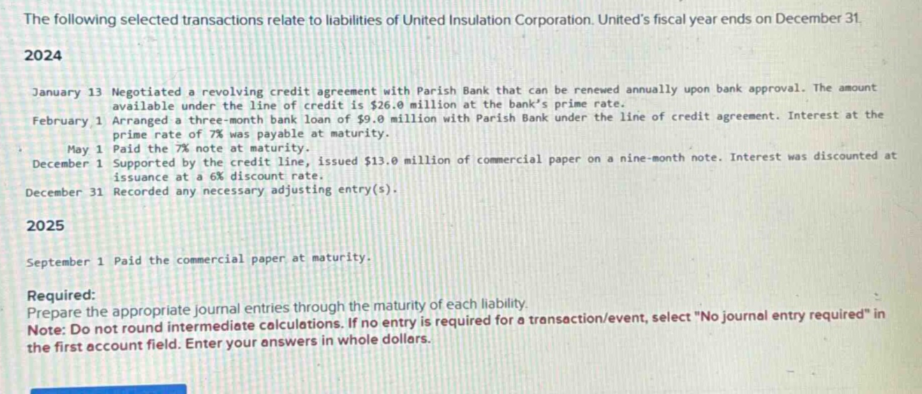 the following selected transactions relate to liabilities of united insulation corporation. uniteds fiscal year ends on december 31. 2024 january 13 negotiated a revolving credit agreement with parish bank that can be renewed annually upon bank approval. the amount available under the line of credit is $26.0 million at the banks prime rate. february 1 arranged a three - month bank loan of $9.0 million with parish bank under the line of credit agreement. interest at the prime rate of 7% was payable at maturity. may 1 paid the 7% note at maturity. december 1 supported by the credit line, issued $13.0 million of commercial paper on a nine - month note. interest was discounted at issuance at a 6% discount rate. december 31 recorded any necessary adjusting entry(s). 2025 september 1 paid the commercial paper at maturity. required: prepare the appropriate journal entries through the maturity of each liability. note: do not round intermediate calculations. if no entry is required for a transaction/event, select \no journal entry required\ in the first account field. enter your answers in whole dollars.