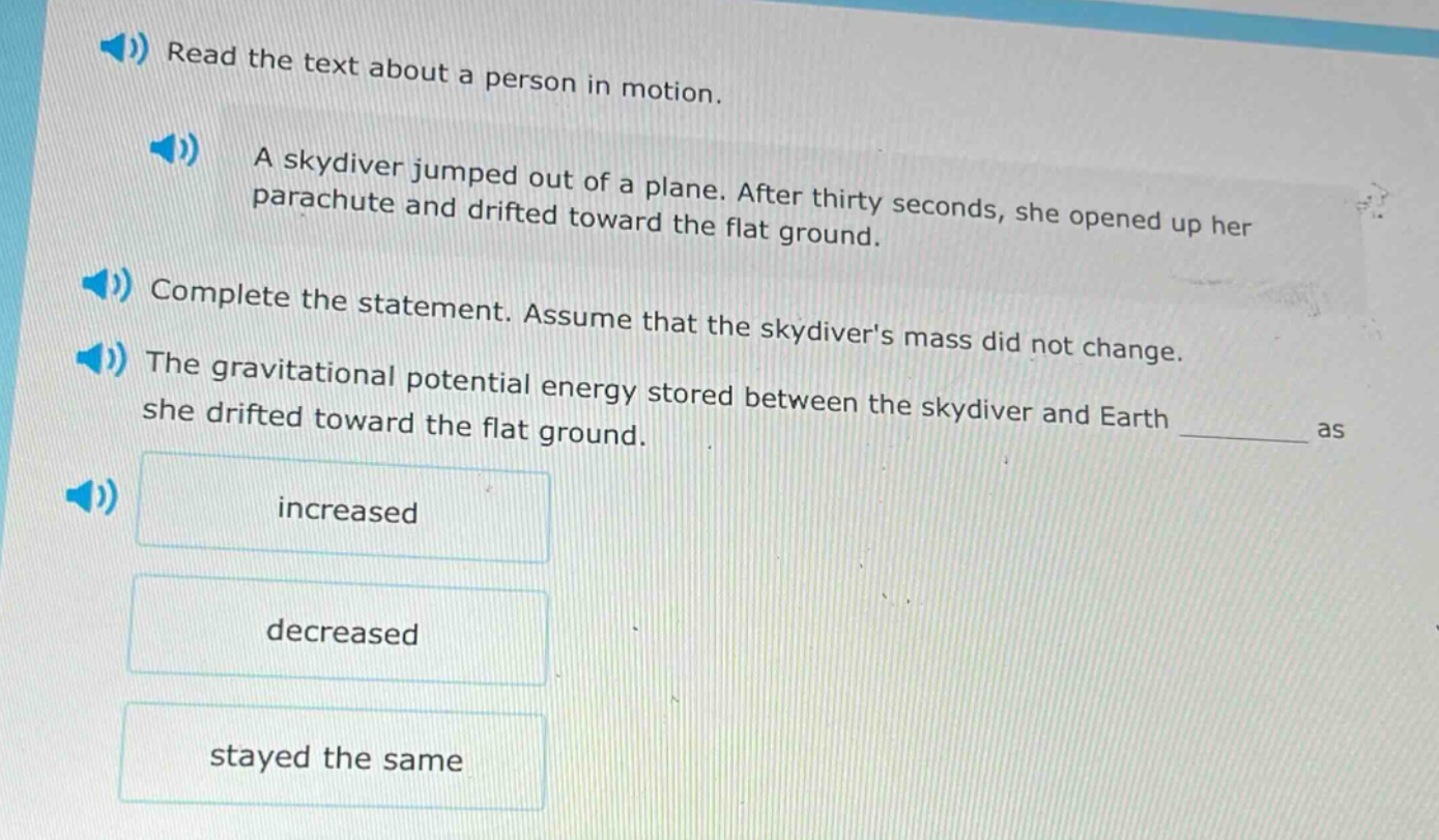 read the text about a person in motion. a skydiver jumped out of a plane. after thirty seconds, she opened up her parachute and drifted toward the flat ground. complete the statement. assume that the skydivers mass did not change. the gravitational potential energy stored between the skydiver and earth ____ as she drifted toward the flat ground. increased decreased stayed the same