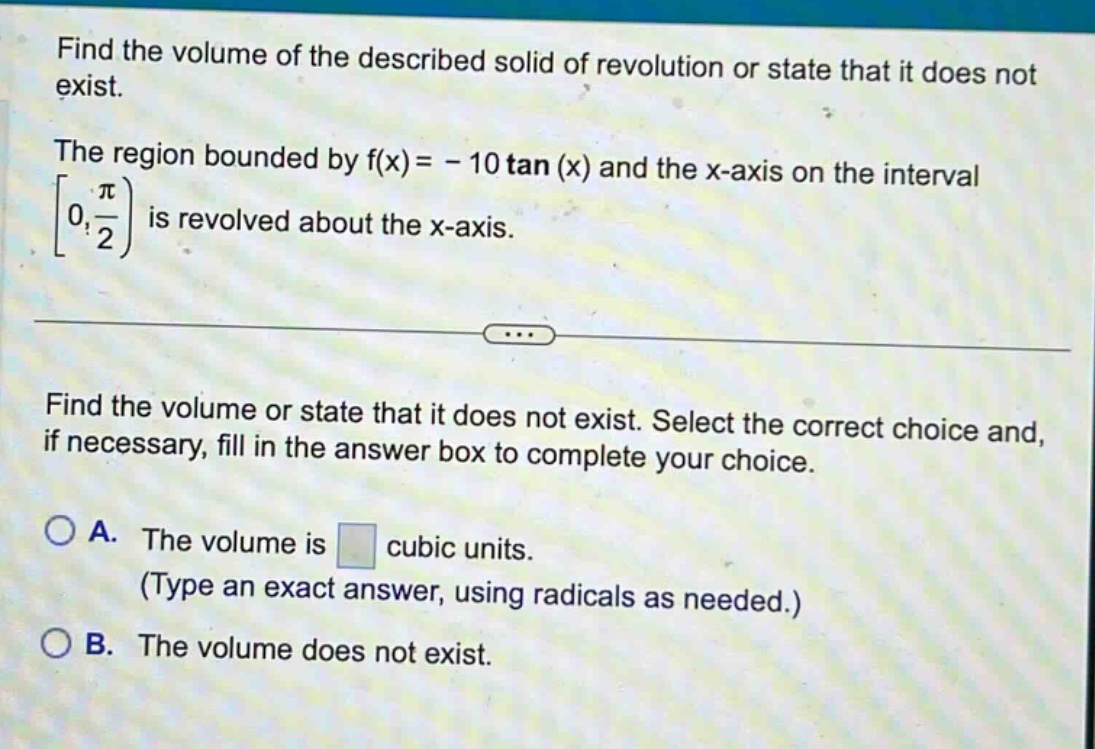 find the volume of the described solid of revolution or state that it does not exist. the region bounded by f(x)= - 10 tan (x) and the x - axis on the interval 0, π/2) is revolved about the x - axis. find the volume or state that it does not exist. select the correct choice and, if necessary, fill in the answer box to complete your choice. a. the volume is cubic units. (type an exact answer, using radicals as needed.) b. the volume does not exist.