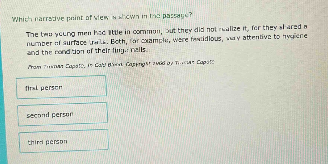 which narrative point of view is shown in the passage? the two young men had little in common, but they did not realize it, for they shared a number of surface traits. both, for example, were fastidious, very attentive to hygiene and the condition of their fingernails. from truman capote, in cold blood. copyright 1966 by truman capote first person second person third person