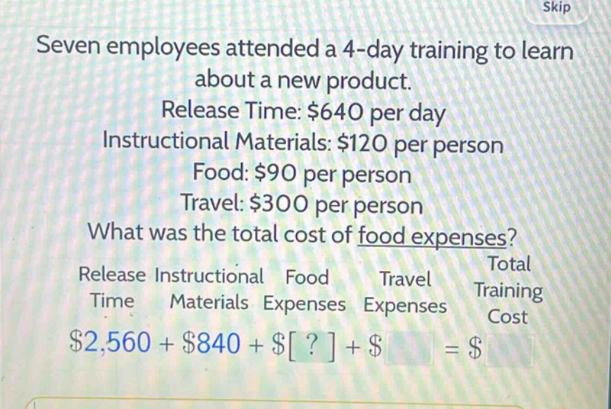 seven employees attended a 4 - day training to learn about a new product. release time: $640 per day instructional materials: $120 per person food: $90 per person travel: $300 per person what was the total cost of food expenses? release instructional food travel total time materials expenses expenses training cost $2,560 + $840 + $? + $ = $