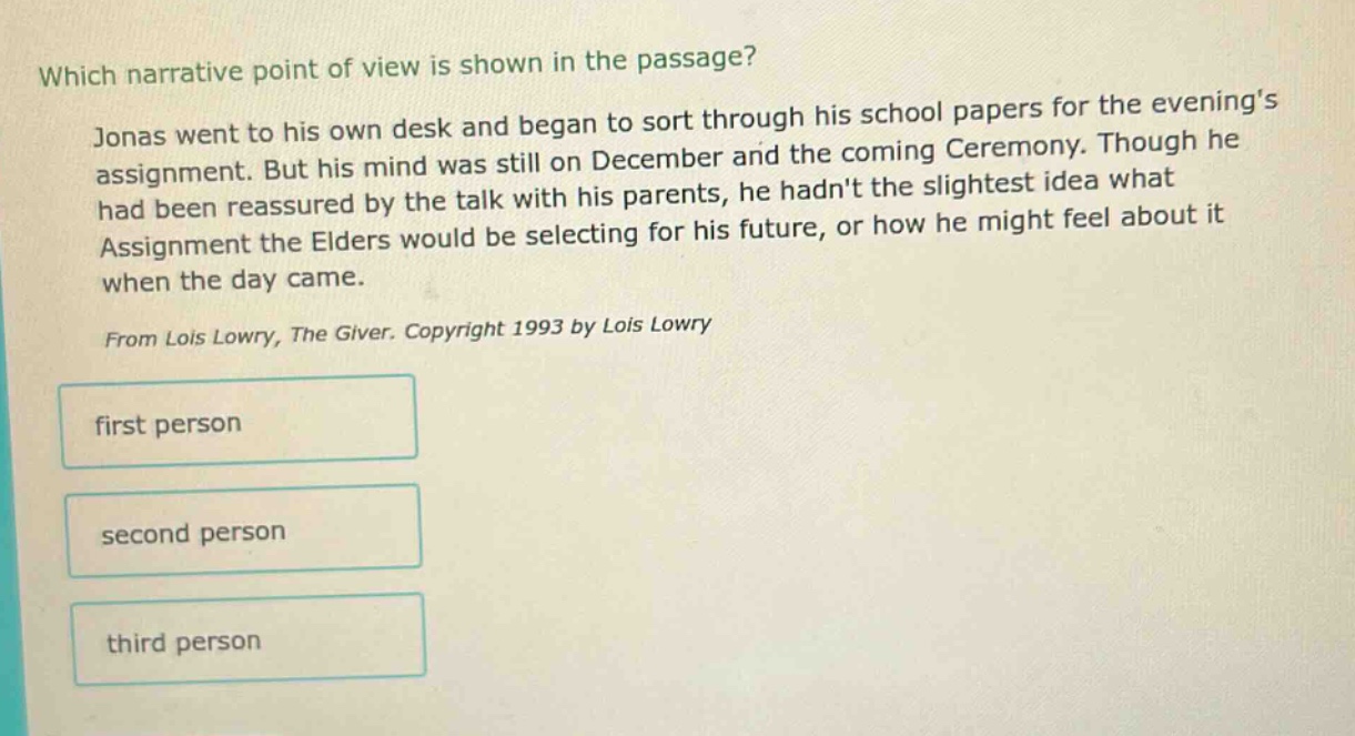 which narrative point of view is shown in the passage? jonas went to his own desk and began to sort through his school papers for the evenings assignment. but his mind was still on december and the coming ceremony. though he had been reassured by the talk with his parents, he hadnt the slightest idea what assignment the elders would be selecting for his future, or how he might feel about it when the day came. from lois lowry, the giver. copyright 1993 by lois lowry first person second person third person