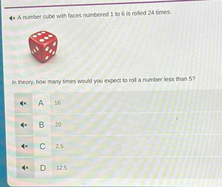a number cube with faces numbered 1 to 6 is rolled 24 times. in theory, how many times would you expect to roll a number less than 5? a 16 b 20 c 2.5 d 12.5