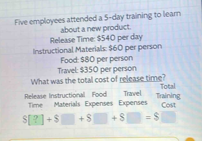 five employees attended a 5 - day training to learn about a new product. release time: $540 per day instructional materials: $60 per person food: $80 per person travel: $350 per person what was the total cost of release time? total release instructional food travel training time materials expenses expenses cost $?+$ +$ +$ =$