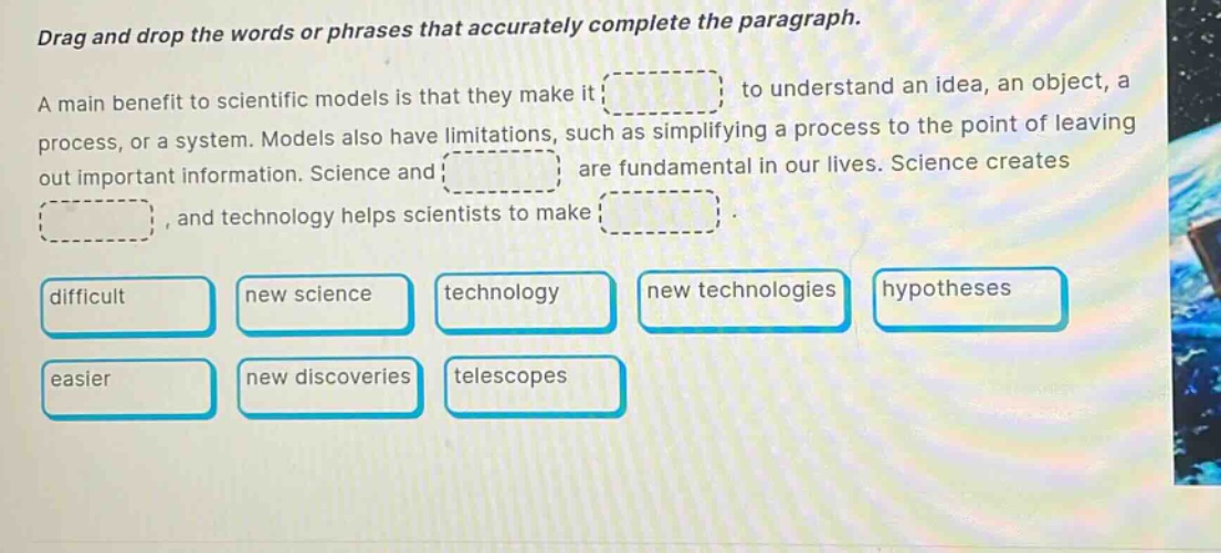 drag and drop the words or phrases that accurately complete the paragraph. a main benefit to scientific models is that they make it to understand an idea, an object, a process, or a system. models also have limitations, such as simplifying a process to the point of leaving out important information. science and are fundamental in our lives. science creates, and technology helps scientists to make. difficult new science technology new technologies hypotheses easier new discoveries telescopes