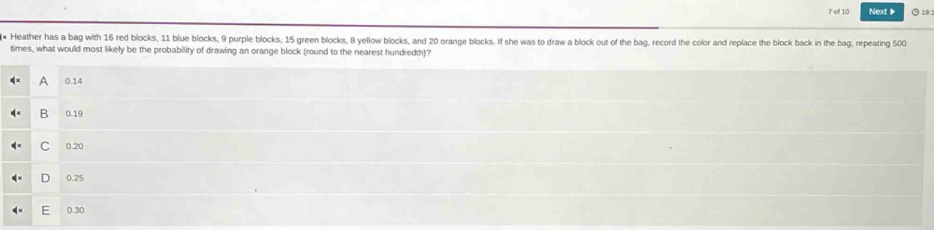 heather has a bag with 16 red blocks, 11 blue blocks, 9 purple blocks, 15 green blocks, 8 yellow blocks, and 20 orange blocks. if she was to draw a block out of the bag, record the color and replace the block back in the bag, repeating 500 times, what would most likely be the probability of drawing an orange block (round to the nearest hundredth)? a 0.14 b 0.19 c 0.20 d 0.25 e 0.30