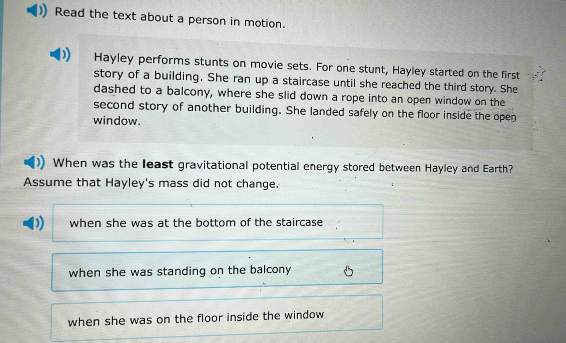 read the text about a person in motion. hayley performs stunts on movie sets. for one stunt, hayley started on the first story of a building. she ran up a staircase until she reached the third story. she dashed to a balcony, where she slid down a rope into an open window on the second story of another building. she landed safely on the floor inside the open window. when was the least gravitational potential energy stored between hayley and earth? assume that hayleys mass did not change. when she was at the bottom of the staircase when she was standing on the balcony when she was on the floor inside the window