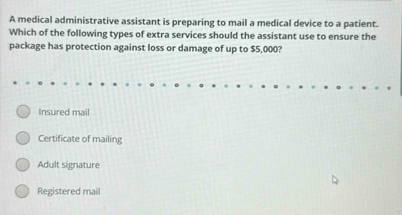 a medical administrative assistant is preparing to mail a medical device to a patient. which of the following types of extra services should the assistant use to ensure the package has protection against loss or damage of up to $5,000? insured mail certificate of mailing adult signature registered mail
