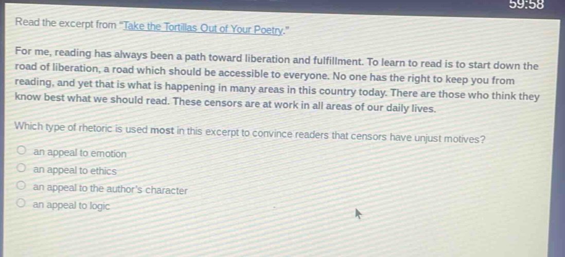 read the excerpt from \take the tortillas out of your poetry.\ for me, reading has always been a path toward liberation and fulfillment. to learn to read is to start down the road of liberation, a road which should be accessible to everyone. no one has the right to keep you from reading, and yet that is what is happening in many areas in this country today. there are those who think they know best what we should read. these censors are at work in all areas of our daily lives. which type of rhetoric is used most in this excerpt to convince readers that censors have unjust motives? an appeal to emotion an appeal to ethics an appeal to the authors character an appeal to logic