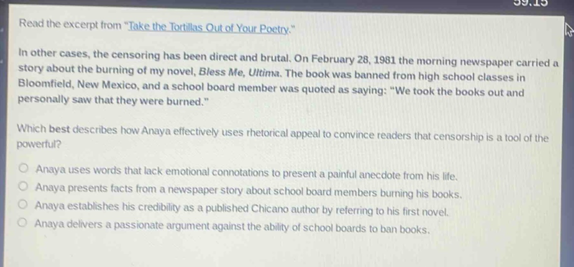read the excerpt from \take the tortillas out of your poetry.\ in other cases, the censoring has been direct and brutal. on february 28, 1981 the morning newspaper carried a story about the burning of my novel, bless me, ultima. the book was banned from high school classes in bloomfield, new mexico, and a school board member was quoted as saying: \we took the books out and personally saw that they were burned.\ which best describes how anaya effectively uses rhetorical appeal to convince readers that censorship is a tool of the powerful? anaya uses words that lack emotional connotations to present a painful anecdote from his life. anaya presents facts from a newspaper story about school board members burning his books. anaya establishes his credibility as a published chicano author by referring to his first novel. anaya delivers a passionate argument against the ability of school boards to ban books.
