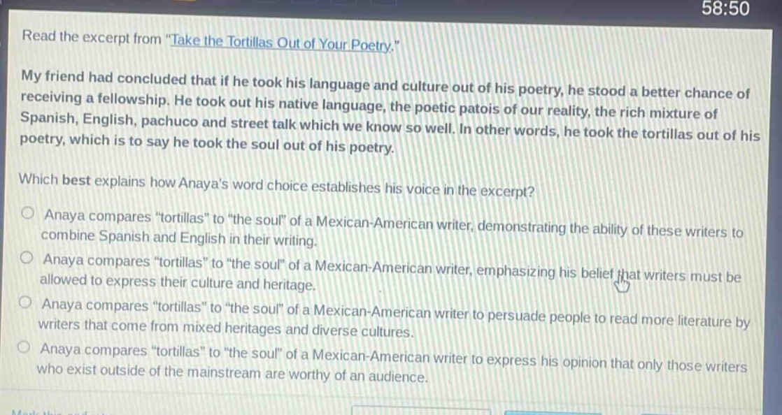 read the excerpt from \take the tortillas out of your poetry.\ my friend had concluded that if he took his language and culture out of his poetry, he stood a better chance of receiving a fellowship. he took out his native language, the poetic patois of our reality, the rich mixture of spanish, english, pachuco and street talk which we know so well. in other words, he took the tortillas out of his poetry, which is to say he took the soul out of his poetry. which best explains how anayas word choice establishes his voice in the excerpt? anaya compares \tortillas\ to \the soul\ of a mexican - american writer, demonstrating the ability of these writers to combine spanish and english in their writing. anaya compares \tortillas\ to \the soul\ of a mexican - american writer, emphasizing his belief that writers must be allowed to express their culture and heritage. anaya compares \tortillas\ to \the soul\ of a mexican - american writer to persuade people to read more literature by writers that come from mixed heritages and diverse cultures. anaya compares \tortillas\ to \the soul\ of a mexican - american writer to express his opinion that only those writers who exist outside of the mainstream are worthy of an audience.