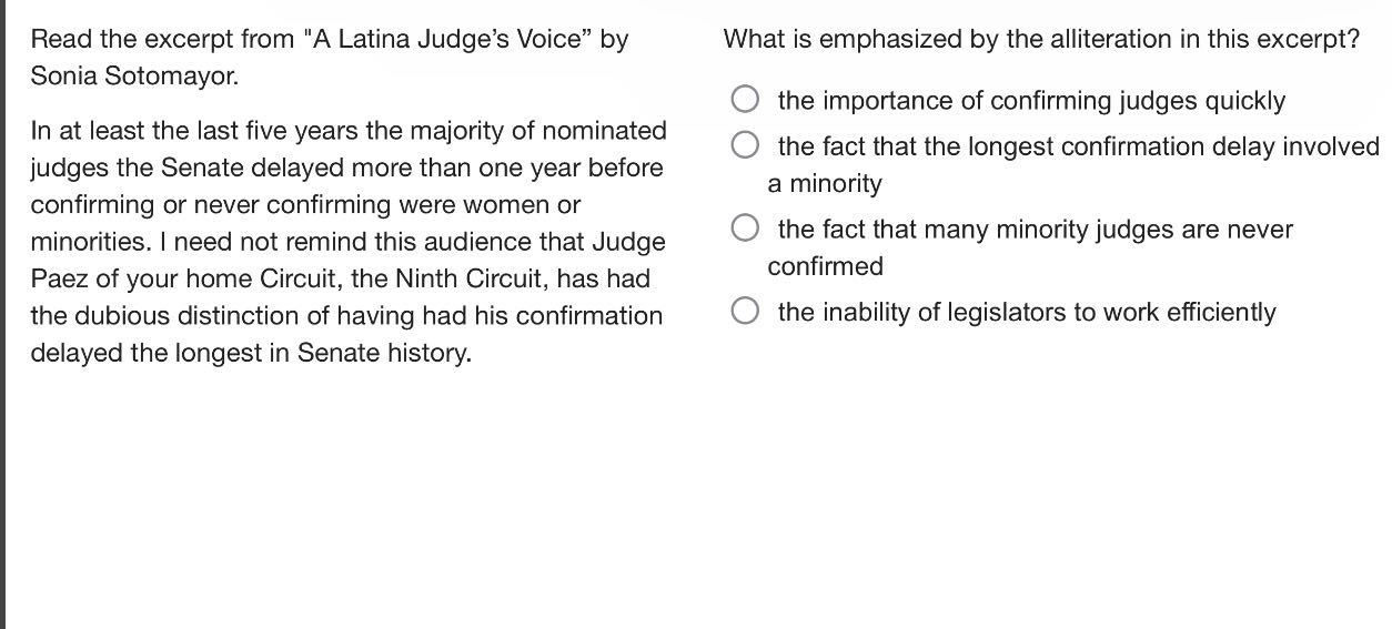 read the excerpt from \a latina judges voice\ by sonia sotomayor. in at least the last five years the majority of nominated judges the senate delayed more than one year before confirming or never confirming were women or minorities. i need not remind this audience that judge paez of your home circuit, the ninth circuit, has had the dubious distinction of having had his confirmation delayed the longest in senate history. what is emphasized by the alliteration in this excerpt? the importance of confirming judges quickly the fact that the longest confirmation delay involved a minority the fact that many minority judges are never confirmed the inability of legislators to work efficiently