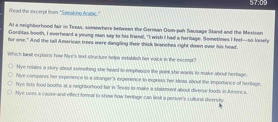 read the excerpt from \speaking arabic.\ at a neighborhood fair in texas, somewhere between the german oom - pah sausage stand and the mexican gorditas booth, i overheard a young man say to his friend, \i wish i had a heritage. sometimes i feel—so lonely for one.\ and the tall american trees were dangling their thick branches right down over his head. which best explains how nyes text structure helps establish her voice in the excerpt? nye relates a story about something she heard to emphasize the point she wants to make about heritage. nye compares her experience to a strangers experience to express her ideas about the importance of heritage. nye lists food booths at a neighborhood fair in texas to make a statement about diverse foods in america. nye uses a cause - and - effect format to show how heritage can limit a persons cultural diversity.