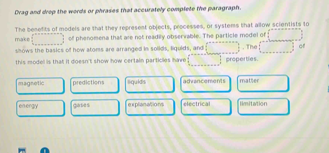 drag and drop the words or phrases that accurately complete the paragraph. the benefits of models are that they represent objects, processes, or systems that allow scientists to make of phenomena that are not readily observable. the particle model of shows the basics of how atoms are arranged in solids, liquids, and. the of this model is that it doesnt show how certain particles have properties. magnetic predictions liquids advancements matter energy gases explanations electrical limitation