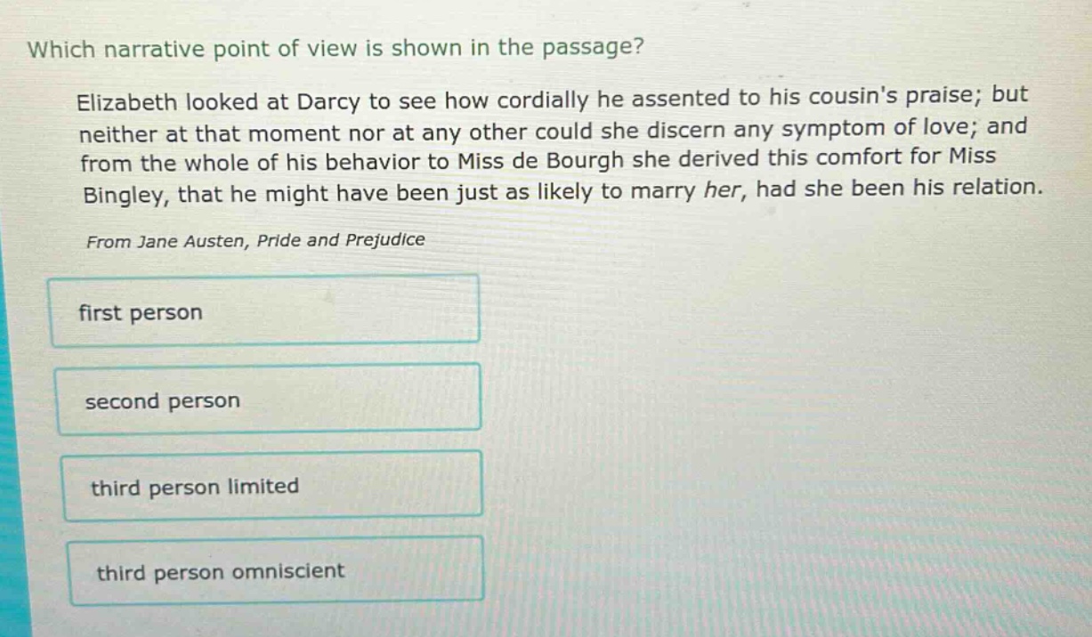 which narrative point of view is shown in the passage? elizabeth looked at darcy to see how cordially he assented to his cousins praise; but neither at that moment nor at any other could she discern any symptom of love; and from the whole of his behavior to miss de bourgh she derived this comfort for miss bingley, that he might have been just as likely to marry her, had she been his relation. from jane austen, pride and prejudice first person second person third person limited third person omniscient