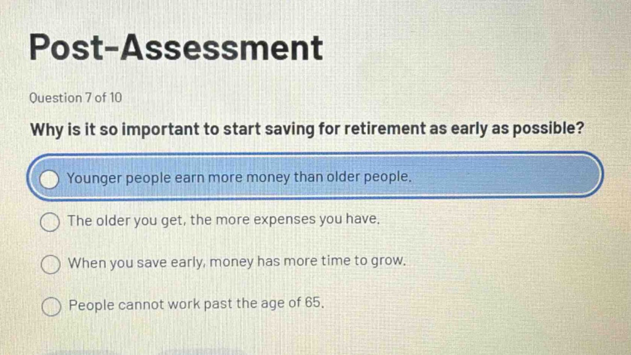 post - assessment\nquestion 7 of 10\nwhy is it so important to start saving for retirement as early as possible?\nyounger people earn more money than older people.\nthe older you get, the more expenses you have.\nwhen you save early, money has more time to grow.\npeople cannot work past the age of 65.