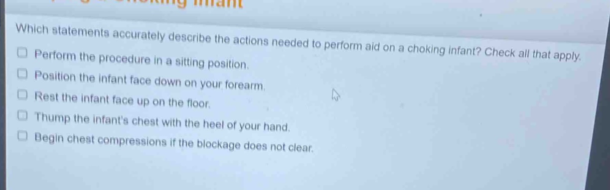 which statements accurately describe the actions needed to perform aid on a choking infant? check all that apply. perform the procedure in a sitting position. position the infant face down on your forearm. rest the infant face up on the floor. thump the infants chest with the heel of your hand. begin chest compressions if the blockage does not clear.