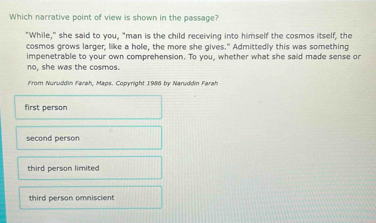 which narrative point of view is shown in the passage? \while,\ she said to you, \man is the child receiving into himself the cosmos itself, the cosmos grows larger, like a hole, the more she gives.\ admittedly this was something impenetrable to your own comprehension. to you, whether what she said made sense or no, she was the cosmos. from nuruddin farah, maps. copyright 1986 by naruddin farah first person second person third person limited third person omniscient