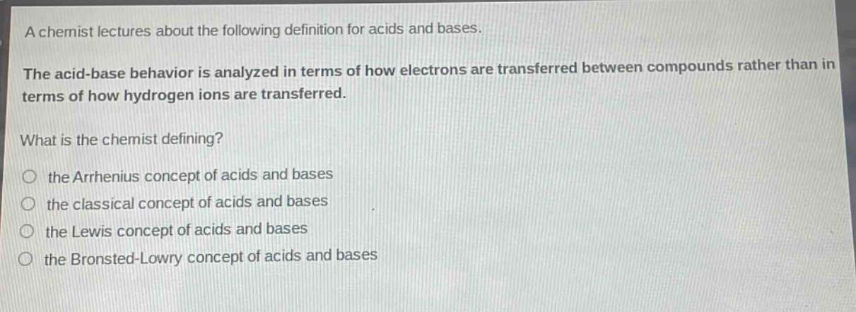 a chemist lectures about the following definition for acids and bases. the acid - base behavior is analyzed in terms of how electrons are transferred between compounds rather than in terms of how hydrogen ions are transferred. what is the chemist defining? the arrhenius concept of acids and bases the classical concept of acids and bases the lewis concept of acids and bases the bronsted - lowry concept of acids and bases