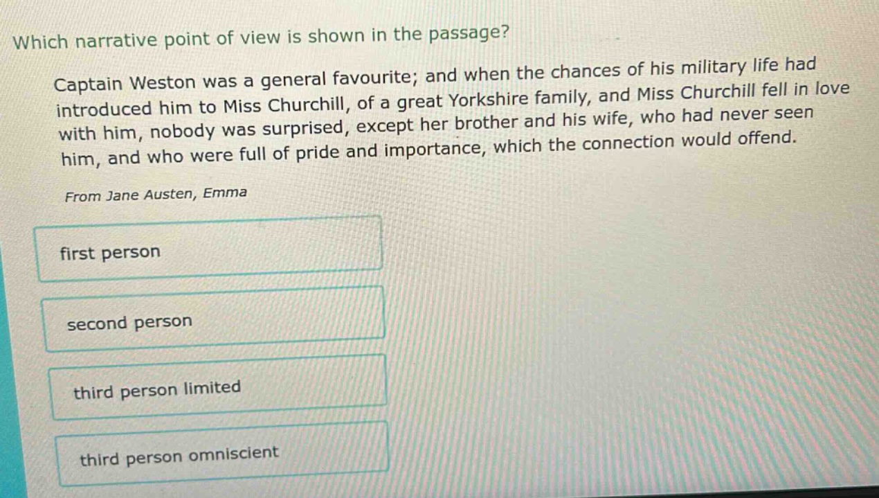 which narrative point of view is shown in the passage? captain weston was a general favourite; and when the chances of his military life had introduced him to miss churchill, of a great yorkshire family, and miss churchill fell in love with him, nobody was surprised, except her brother and his wife, who had never seen him, and who were full of pride and importance, which the connection would offend. from jane austen, emma first person second person third person limited third person omniscient
