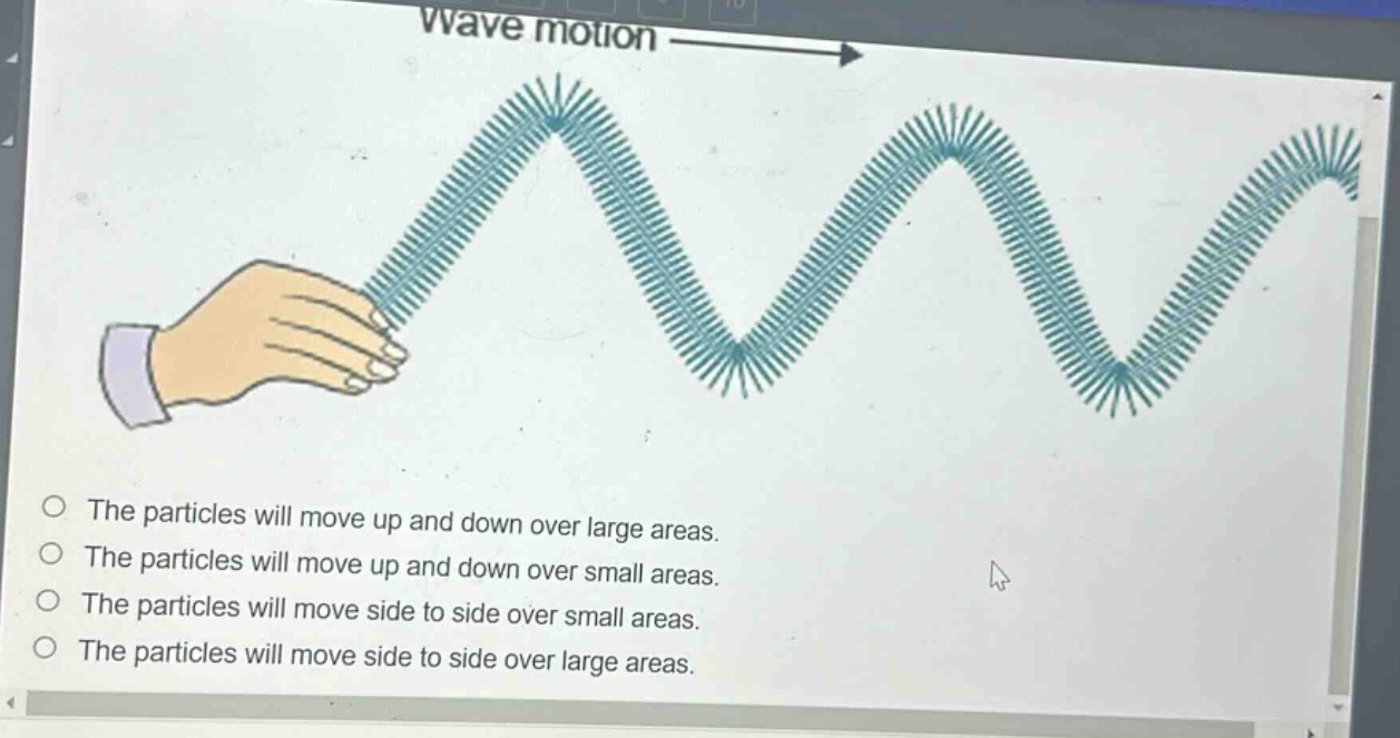 wave motion\nthe particles will move up and down over large areas.\nthe particles will move up and down over small areas.\nthe particles will move side to side over small areas.\nthe particles will move side to side over large areas.
