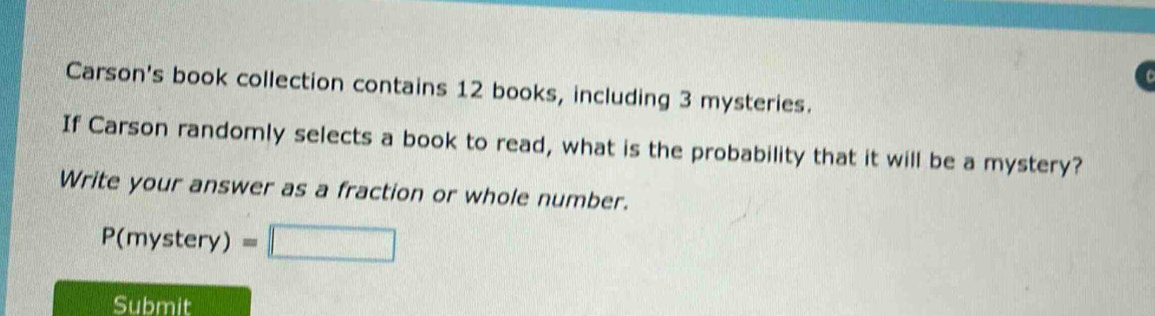 carsons book collection contains 12 books, including 3 mysteries. if carson randomly selects a book to read, what is the probability that it will be a mystery? write your answer as a fraction or whole number. p(mystery) =