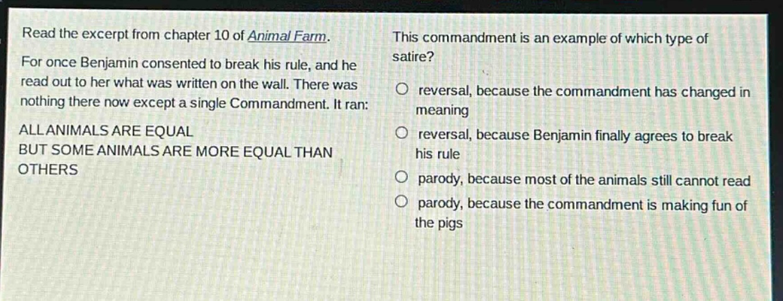 read the excerpt from chapter 10 of animal farm. for once benjamin consented to break his rule, and he read out to her what was written on the wall. there was nothing there now except a single commandment. it ran: all animals are equal but some animals are more equal than others this commandment is an example of which type of satire? reversal, because the commandment has changed in meaning reversal, because benjamin finally agrees to break his rule parody, because most of the animals still cannot read parody, because the commandment is making fun of the pigs