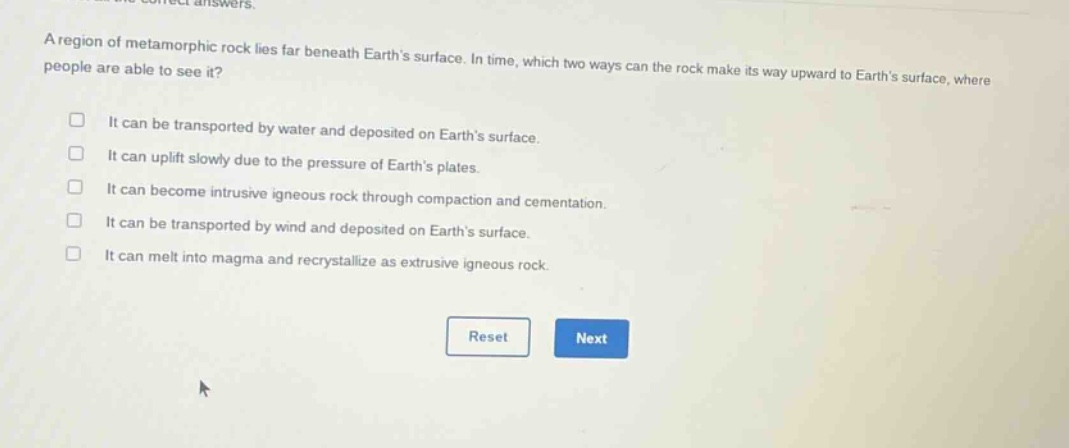 a region of metamorphic rock lies far beneath earth’s surface. in time, which two ways can the rock make its way upward to earth’s surface, where people are able to see it? it can be transported by water and deposited on earth’s surface. it can uplift slowly due to the pressure of earth’s plates. it can become intrusive igneous rock through compaction and cementation. it can be transported by wind and deposited on earth’s surface. it can melt into magma and recrystallize as extrusive igneous rock.