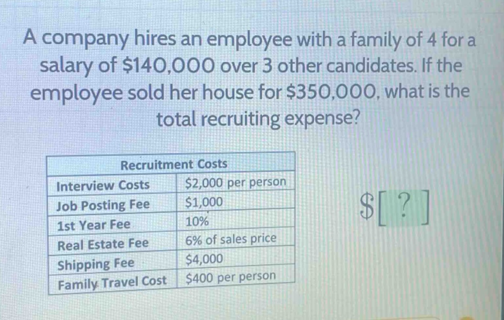 a company hires an employee with a family of 4 for a salary of $140,000 over 3 other candidates. if the employee sold her house for $350,000, what is the total recruiting expense? recruitment costs interview costs $2,000 per person job posting fee $1,000 1st year fee 10% real estate fee 6% of sales price shipping fee $4,000 family travel cost $400 per person
