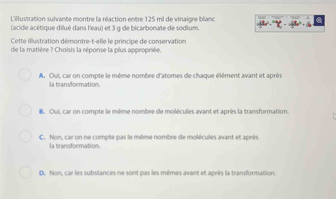 lillustration suivante montre la réaction entre 125 ml de vinaigre blanc (acide acétique dilué dans leau) et 3 g de bicarbonate de sodium. cette illustration démontre-t-elle le principe de conservation de la matière ? choisis la réponse la plus appropriée. a. oui, car on compte le même nombre datomes de chaque élément avant et après la transformation. b. oui, car on compte le même nombre de molécules avant et après la transformation. c. non, car on ne compte pas le même nombre de molécules avant et après la transformation. d. non, car les substances ne sont pas les mêmes avant et après la transformation.