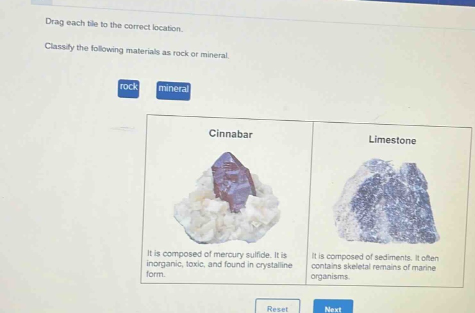 drag each tile to the correct location. classify the following materials as rock or mineral. rock mineral cinnabar limestone it is composed of mercury sulfide. it is inorganic, toxic, and found in crystalline form. it is composed of sediments. it often contains skeletal remains of marine organisms. reset next