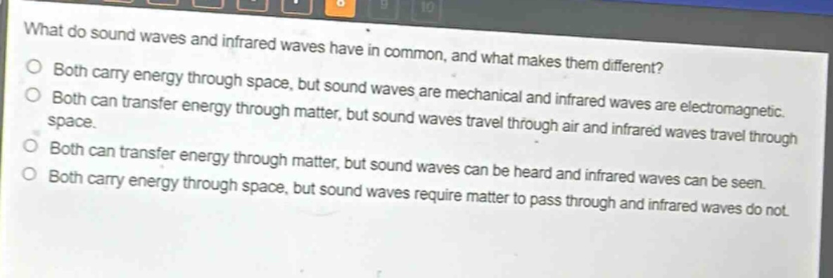 what do sound waves and infrared waves have in common, and what makes them different?\nboth carry energy through space, but sound waves are mechanical and infrared waves are electromagnetic.\nboth can transfer energy through matter, but sound waves travel through air and infrared waves travel through space.\nboth can transfer energy through matter, but sound waves can be heard and infrared waves can be seen.\nboth carry energy through space, but sound waves require matter to pass through and infrared waves do not.