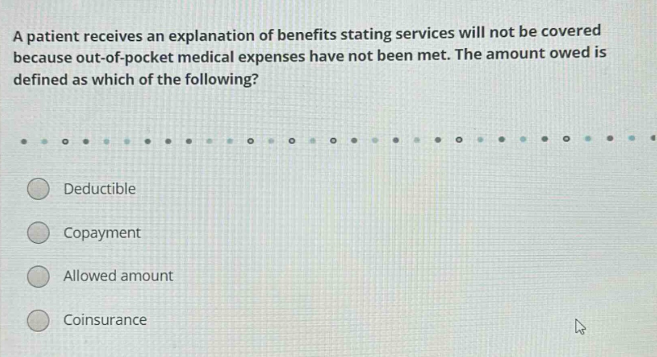 a patient receives an explanation of benefits stating services will not be covered because out - of - pocket medical expenses have not been met. the amount owed is defined as which of the following? deductible copayment allowed amount coinsurance