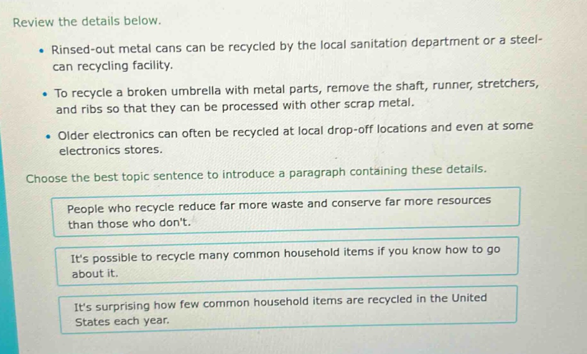 review the details below. rinsed - out metal cans can be recycled by the local sanitation department or a steel - can recycling facility. to recycle a broken umbrella with metal parts, remove the shaft, runner, stretchers, and ribs so that they can be processed with other scrap metal. older electronics can often be recycled at local drop - off locations and even at some electronics stores. choose the best topic sentence to introduce a paragraph containing these details. people who recycle reduce far more waste and conserve far more resources than those who dont. its possible to recycle many common household items if you know how to go about it. its surprising how few common household items are recycled in the united states each year.