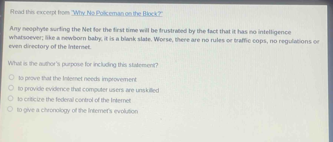 read this excerpt from \why no policeman on the block?\ any neophyte surfing the net for the first time will be frustrated by the fact that it has no intelligence whatsoever; like a newborn baby, it is a blank slate. worse, there are no rules or traffic cops, no regulations or even directory of the internet. what is the authors purpose for including this statement? to prove that the internet needs improvement to provide evidence that computer users are unskilled to criticize the federal control of the internet to give a chronology of the internets evolution