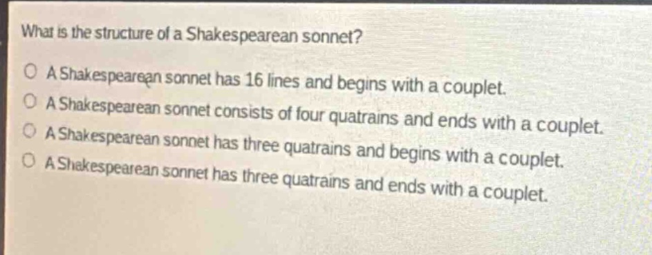 what is the structure of a shakespearean sonnet?\na shakespearean sonnet has 16 lines and begins with a couplet.\na shakespearean sonnet consists of four quatrains and ends with a couplet.\na shakespearean sonnet has three quatrains and begins with a couplet.\na shakespearean sonnet has three quatrains and ends with a couplet.