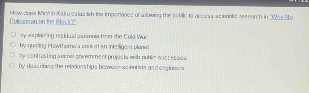 how does michio kaku establish the importance of allowing the public to access scientific research in \why no policeman on the block?\ by explaining residual paranoia from the cold war by quoting hawthornes idea of an intelligent planet by contrasting secret government projects with public successes by describing the relationships between scientists and engineers