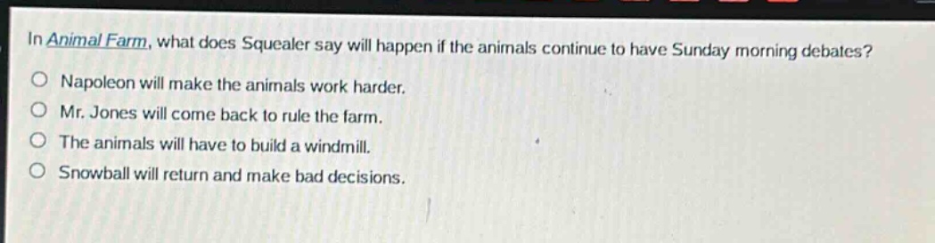 in animal farm, what does squealer say will happen if the animals continue to have sunday morning debates?\no napoleon will make the animals work harder.\no mr. jones will come back to rule the farm.\no the animals will have to build a windmill.\no snowball will return and make bad decisions.