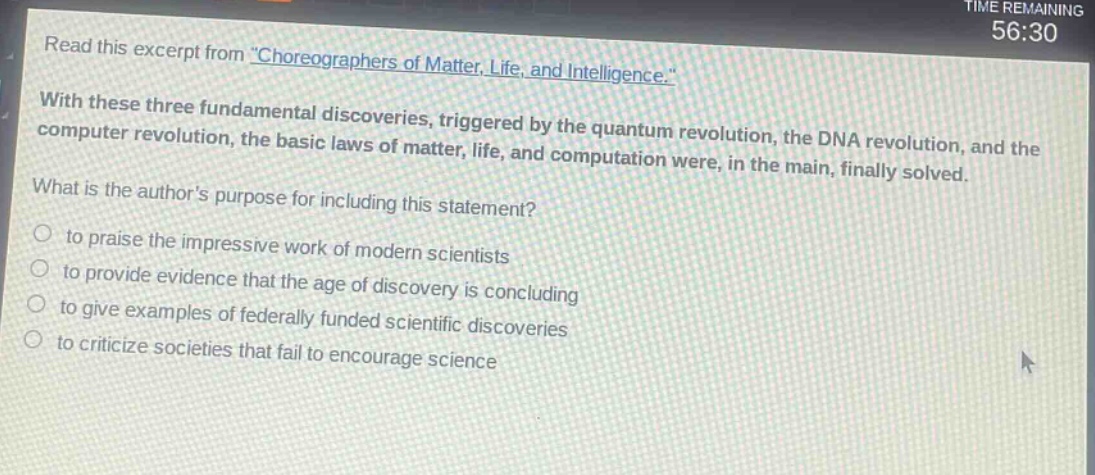 read this excerpt from \choreographers of matter, life, and intelligence.\ with these three fundamental discoveries, triggered by the quantum revolution, the dna revolution, and the computer revolution, the basic laws of matter, life, and computation were, in the main, finally solved. what is the authors purpose for including this statement? to praise the impressive work of modern scientists to provide evidence that the age of discovery is concluding to give examples of federally - funded scientific discoveries to criticize societies that fail to encourage science