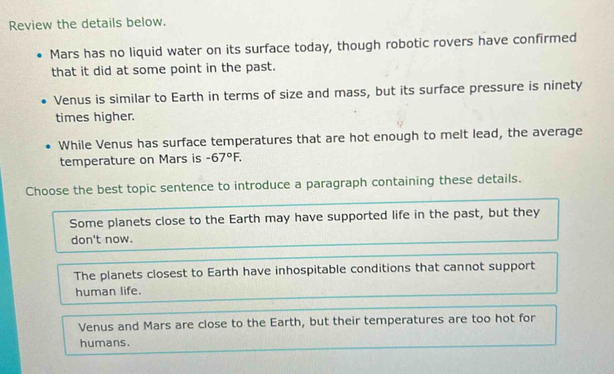 review the details below. mars has no liquid water on its surface today, though robotic rovers have confirmed that it did at some point in the past. venus is similar to earth in terms of size and mass, but its surface pressure is ninety times higher. while venus has surface temperatures that are hot enough to melt lead, the average temperature on mars is -67°f. choose the best topic sentence to introduce a paragraph containing these details. some planets close to the earth may have supported life in the past, but they dont now. the planets closest to earth have inhospitable conditions that cannot support human life. venus and mars are close to the earth, but their temperatures are too hot for humans.
